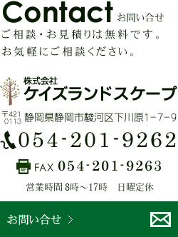 お問い合せご相談・お見積りは無料です。お気軽にご相談ください。ケイズランドスケープ静岡県静岡市駿河区下川原1-7-9 電話054-201-9262